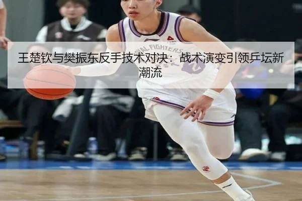王楚钦与樊振东反手技术对决：战术演变引领乒坛新潮流