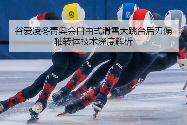 谷爱凌冬青奥会自由式滑雪大跳台后刃偏轴转体技术深度解析
