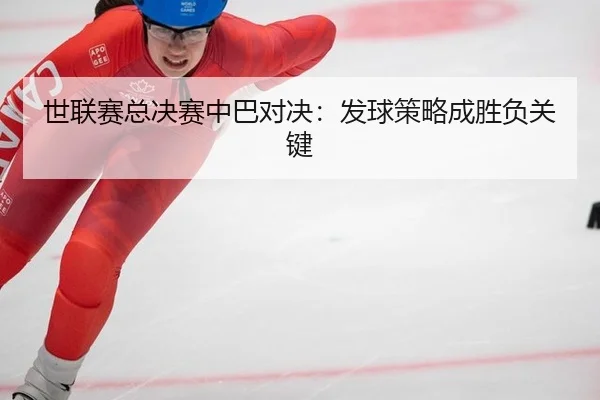 世联赛总决赛中巴对决：发球策略成胜负关键