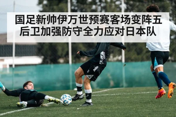 国足新帅伊万世预赛客场变阵五后卫加强防守全力应对日本队