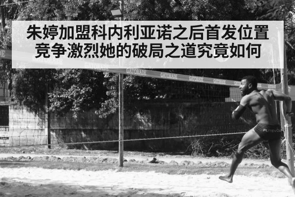 朱婷加盟科内利亚诺之后首发位置竞争激烈她的破局之道究竟如何