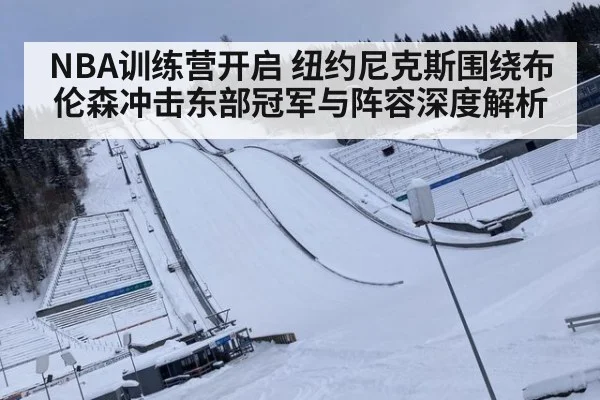 NBA训练营开启 纽约尼克斯围绕布伦森冲击东部冠军与阵容深度解析